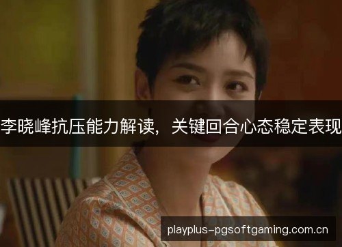 李晓峰抗压能力解读,关键回合心态稳定表现 李晓峰抗压能力解读,关键回合心态稳定表现